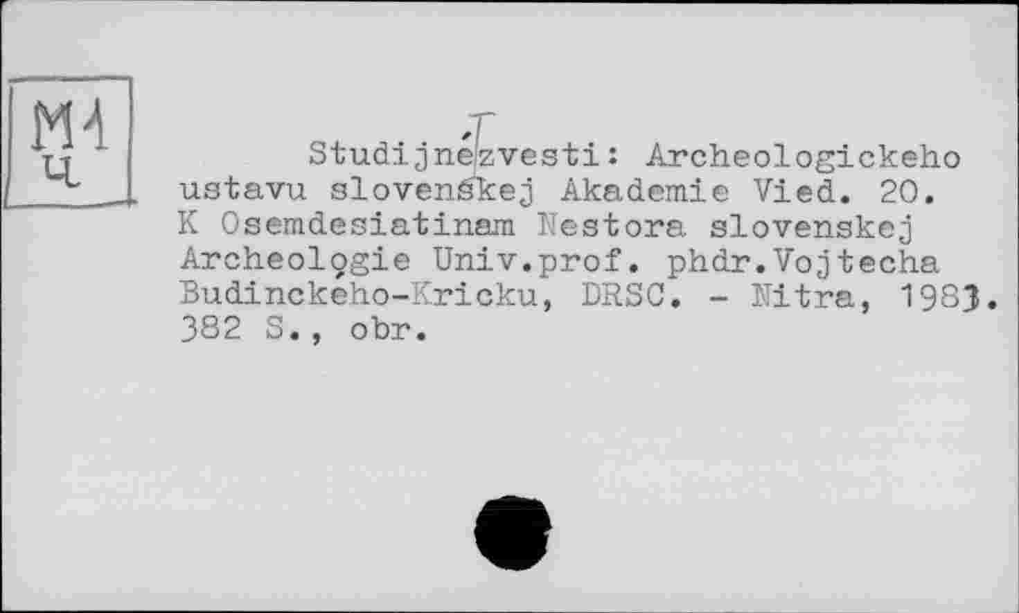 ﻿ж
Studijneizvesti : Archeologickeho ustavu slovenékej Akademie Vied. 20. K Osemdesiatinam Nestora slovenskej Archeolçgie Univ.prof. phdr.Vojtecha Budinckeho-Kricku, DRSC. - Nitra, 198J. 382 S., obr.